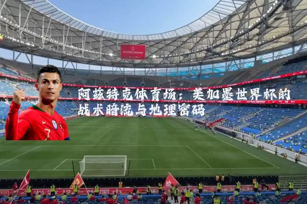 阿兹特克体育场:美加墨世界杯的战术暗流与地理密码