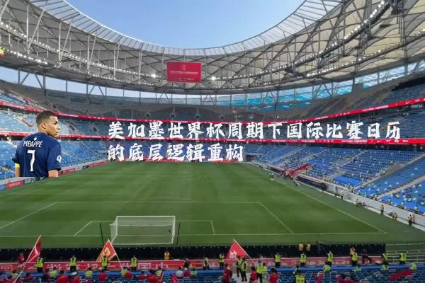 美加墨世界杯周期下国际比赛日历的底层逻辑重构