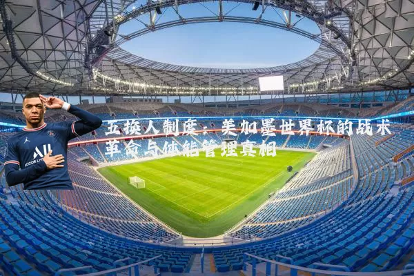 五换人制度:美加墨世界杯的战术革命与体能管理真相