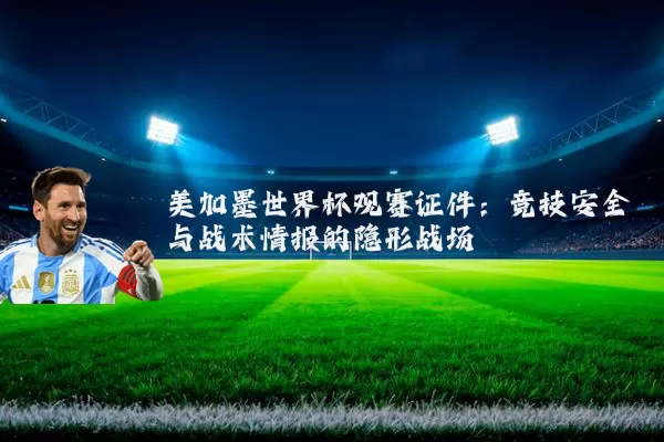美加墨世界杯观赛证件:竞技安全与战术情报的隐形战场