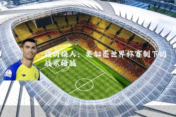 临时换人:美加墨世界杯赛制下的战术暗战