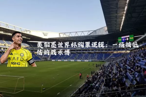 美加墨世界杯购票逻辑:一场被低估的战术博弈